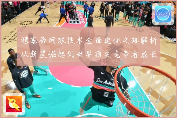 穆塞蒂网球技术全面进化之路解析从新星崛起到世界顶尖竞争者成长历程