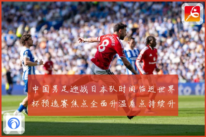 中国男足迎战日本队时间临近世界杯预选赛焦点全面升温看点持续升级
