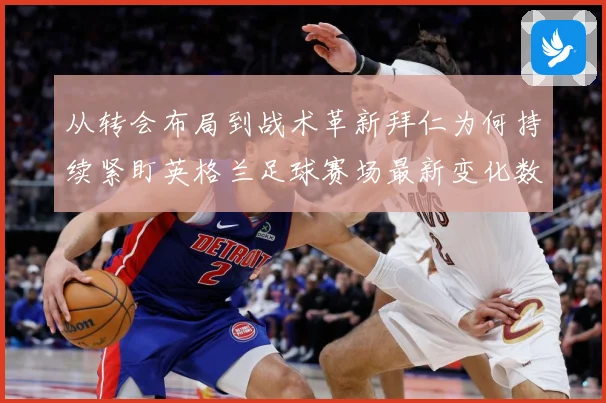 从转会布局到战术革新拜仁为何持续紧盯英格兰足球赛场最新变化数据研判