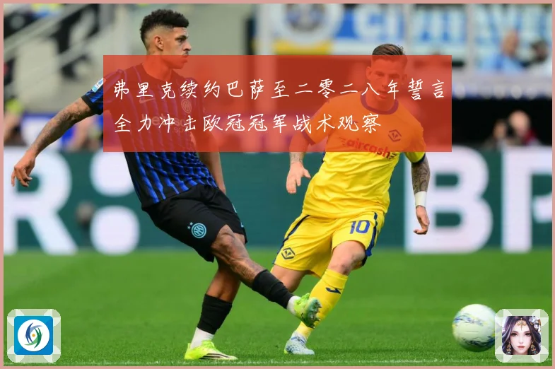 弗里克续约巴萨至二零二八年誓言全力冲击欧冠冠军战术观察