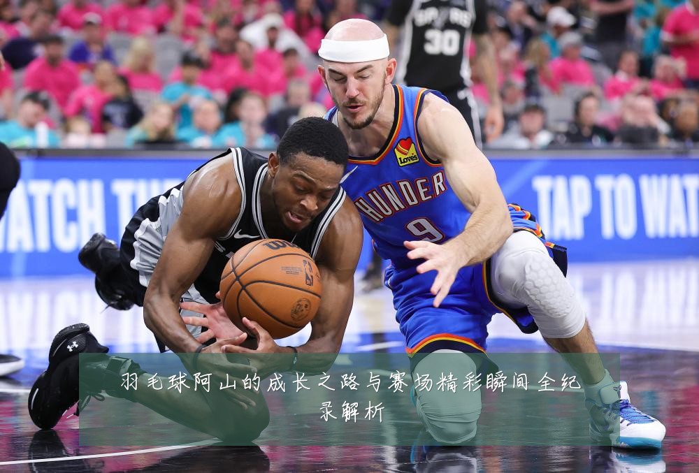 羽毛球阿山的成长之路与赛场精彩瞬间全纪录解析
