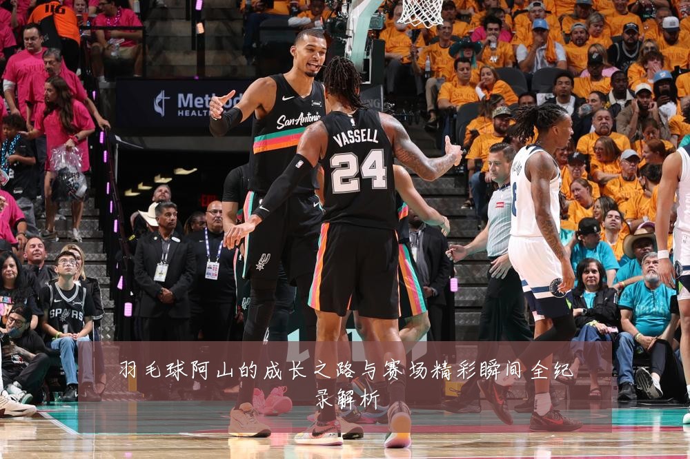 羽毛球阿山的成长之路与赛场精彩瞬间全纪录解析