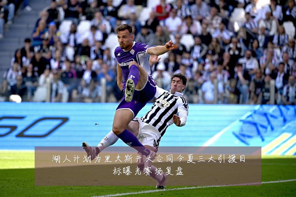 湖人计划为里夫斯开大合同今夏三大引援目标曝光赛场复盘